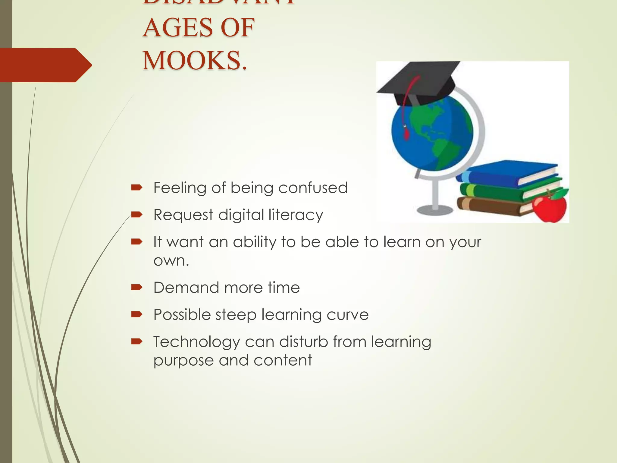 DISADVANT
AGES OF
MOOKS.
 Feeling of being confused
 Request digital literacy
 It want an ability to be able to learn on your
own.
 Demand more time
 Possible steep learning curve
 Technology can disturb from learning
purpose and content
 