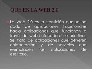    La Web 2.0 es la transición que se ha
    dado de aplicaciones tradicionales
    hacia aplicaciones que funcionan a
    través del web enfocado al usuario final.
    Se trata de aplicaciones que generen
    colaboración y de servicios que
    reemplacen     las  aplicaciones      de
    escritorio.
 