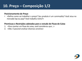 10. Preço – Composição 1/2
Posicionamento de Preço
• <Defina como vai trabalhar o preço? Seu produto é um commodity? Você atua no
mercado top ou pop? Você trabalha nicho?>
Premissas e Restrições adotadas para o estudo de Fluxo de Caixa
1. <Para montar um fluxo de caixa, você considerou que...>
2. <Obs: É possível analisar diversos cenários>
 