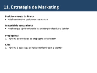11. Estratégia de Marketing
Posicionamento da Marca
• <Defina como vai posicionar sua marca>
Material de venda direta
• <Defina que tipo de material irá utilizar para facilitar a venda>
Propaganda
1. <Defina que veículos de propaganda irá utilizar>
CRM
1. <Defina a estratégia de relacionamento com o cliente>
 