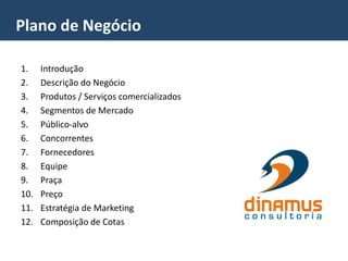 1. Introdução
2. Descrição do Negócio
3. Produtos / Serviços comercializados
4. Segmentos de Mercado
5. Público-alvo
6. Concorrentes
7. Fornecedores
8. Equipe
9. Praça
10. Preço
11. Estratégia de Marketing
12. Composição de Cotas
Plano de Negócio
 