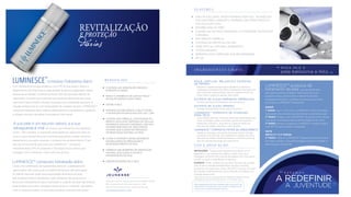 complexo hidratante diário
é um hidratante antirrugas poderoso com FPS 30 que ajuda a reduzir o
aparecimento de linhas ﬁnas e rugas através do apoio à capacidade natural
da pele de se hidratar. Contendo acima de 200 dos principais fatores de
crescimento humano que incentivam os processos naturais do seu corpo,
este creme facial brilhante infunde a sua pele com a hidratação essencial. A
solução perfeita para as suas necessidades de cuidados da pele, LUMINESCE ™
composto hidratante diário melhora drásticamente a sua aparência, ajudando
a hidratar, renovar e revitalizar a sua pele ao nível celular.
de modo a que mantenha uma aparência
jovem, mais radiante. A exposição prolongada aos sedutores raios do
sol e a outros elementos potencialmente prejudiciais, podem daniﬁcar
gravemente a sua pele e acelerar o processo de envelhecimento. É por
isso que é importante que você use LUMINESCE ™ composto
hidratante diário FPS 30 proteção e hidratação facial intensa para
proteger, nutrir e restaurar onde você mais precisa.
utiliza uma combinação de ingredientes premium cuidadosamente
selecionados sob a perícia do mundialmente famoso dermatologista
Dr. Nathan Newman pelas suas propriedades altamente eﬁcazes
anti-envelhecimento e hidratantes. Este hidratante não gorduroso é
absorvido imediatamente após a aplicação, e, quando utilizado diariamente,
pode proporcionar sérias vantagens para homens e mulheres. Não espere
mais um dia para revelar um look mais saudável, uma pele mais jovem.
diárias
REVITALIZAÇÃO
E PROTEÇÃO
LUMINESCE™
CONCEDE-LHE HIDRATAÇÃO IMEDIATA,
DURANTE 24 HORAS
REDUZ A APARÊNCIA DE LINHAS FINAS E
RUGAS EM APENAS DUAS HORAS
DEFINE A PELE
PROTEGE NATURALMENTE A PELE CONTRA
A EXPOSIÇÃO DE RAIOS NOCIVOS UVA / UVB
CONTÉM UMA FÓRMULA, COM PATENTE EM
REGISTO EXCLUSIVA, DERIVADA DE CÉLULAS
ESTAMINAIS ADULTAS CONTENDO +200 DOS
FATORES PRINCIPAIS DE CRESCIMENTO
HUMANO QUE AJUDAM NO PROCESSO
DE RENOVAÇÃO NATURAL DA PELE
AJUDA A ATRASAR O ENVELHECIMENTO
ENCORAJANDO NA RENOVAÇÃO E
REJEVENESCIMENTO DA PELE
FORNECE UMA BARREIRA DE HIDRATAÇÃO
NATURAL QUE AJUDA A EVITAR A
DESIDRATAÇÃO DA PELE
B E N E F I C I O S :
ABSORÇÃO RÁPIDA PELA PELELUMINESCE™ composto hidratação diário
A sua pele é um recurso valioso, e a sua
salvaguarda é vital
Fabricado nos E.U.A. exclusivamente para JEUNESSE® GLOBAL
650 Douglas Avenue | Altamonte Springs, FL 32714
Para mais informação, por favor contate 407-215-7414
J E U N E S S E G LO B A L .C O M
Estas declarações não foram avaliadas pela Food and Drug
Administration. Este produto não se destina a diagnosticar,
tratar, curar ou prevenir qualquer doença.
*Vários testes clinicos mostraram eﬁcácia. †Relatórios mostram superior
hidratação da pele ao Ácido Hialurónico in Vivo. ‡Ensaio Clinico
F E AT U R E S :
I N G R E D I E N T E S C H AV E :
D I G A O L Á A
pele belíssima e feliz.
MANHÃ
1° PASSO: Lave o rosto com o LUMINESCE™ creme de limpeza
restaurador de juventude para desintoxicar suavemente a pele
2° PASSO: Aplique o soro LUMINESCE™ rejuvenescimento celular
para apoiar os processos naturais de renovação do seu corpo
3° PASSO: Aplique o composto LUMINESCE™ hidratante diário
com SPF 30 para proteção e hidratação
NOITE
REPITA O 1° E 2° PASSOS
3° PASSO: Aplique o LUMINESCE™ reparação de noite avançada
de modo a manter o níveis de humidade, restaurar e revitalizar a
pele enquanto você dorme
CUIDADO: Evitar contato com os olhos. Em caso de contato
com os olhos lave abundantemente com água corrente.
Conservar num local seco, fresco (20-25°C) e escuro. Em caso
de irritação cutânea pare de usar e consulte um médico se a
irritação desenvolver.
INSTRUÇÕES: Aplique uma pequena quantidade com a
espátula ou com a ponta dos dedos, à noite. Faça uma
massagem uniforme com a ponta dos dedos num movimento
circular no rosto e ascendente no pescoço.
U S O E A P L I C A Ç Ã O :
• USES AN EXCLUSIVE, PATENT-PENDING STEM CELL TECHNOLOGY
THAT RESTORES LUMINOSITY, FIRMNESS, AND SMOOTHNESS AT
THE CELLULAR LEVEL
• PARABEN AND OIL-FREE
• IS BASED ON THE MOST ADVANCED, CUTTING-EDGE TECHNOLOGY
AVAILABLE
• NON-GREASY FORMULA
• CONTAINS NO ARTIFICIAL COLORS
• MADE WITH ALL-NATURAL INGREDIENTS
• HYPOALLERGENIC
• DERMATOLOGIST APPROVED AND RECOMMENDED
• SPF 30
Previnem a perda de água trans-epidérmica retendo a
hidratação; aumentam em 85% a hidratação intracelular em
duas semanas e demonstram reduzir o aparecimento de
linhas ﬁnas e rugas em apenas duas horas
fornece uma barreira hidratante natural superior
EXTRATO DE ALGAS MARINHAS VERMELHAS†
protege naturalmente contra raios UVA/UVB
EXTRATO DE ALGAS VERDES‡
uma mistura única de vitaminas essenciais desenhadas para
nutrir e proteger a pele, incluindo uma forma especial e
estável de vitamina C, que diminui o aparecimento de
manchas de idade e equilibra o tom de pele
LUMINESCE™ produtos de
tratamento da pele que são desenhados
para agirem de forma sinérgica. Para beneﬁciar de um
programa de rejuvenescimento e tratamento de pele
verdadeiramente eﬁcaz, certiﬁque-se que usa toda a linha
de produtos LUMINESCE™ diariamente.
LUMINESCE™ COMPOSTO DE VITAMINAS
PARA PELE†
restaura o processo natural de rejuvenescimento de pele
contendo uma fórmula, com patente em registo exclusiva,
derivada de células estaminais adultas, contendo acima de
200 dos fatores principais de crescimento
LUMINESCE™ COMPOSTO FATOR DE CRESCIMENTO
MAÇÃ, LENTILHA, MELANCIA E EXTRATOS
DE PEPINO‡
E S T A M O S
A JUVENTUDE
A REDEFINIR
 