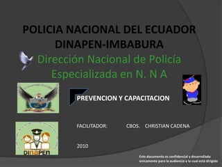 POLICIA NACIONAL DEL ECUADOR
      DINAPEN-IMBABURA
  Dirección Nacional de Policía
     Especializada en N. N A
         PREVENCION Y CAPACITACION


         FACILITADOR:   CBOS. CHRISTIAN CADENA


         2010
                            Este documento es confidencial y desarrollado
                            únicamente para la audiencia a la cual está dirigido
 