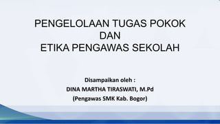 PENGELOLAAN TUGAS POKOK
DAN
ETIKA PENGAWAS SEKOLAH
Disampaikan oleh :
DINA MARTHA TIRASWATI, M.Pd
(Pengawas SMK Kab. Bogor)
 