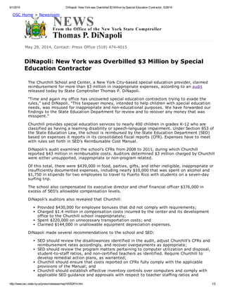 6/1/2014 DiNapoli: New Yorkwas Overbilled $3 Million bySpecial Education Contractor, 5/28/14
http://www.osc.state.ny.us/press/releases/may14/052814.htm 1/2
May 28, 2014, Contact: Press Office (518) 474-4015
DiNapoli: New York was Overbilled $3 Million by Special
Education Contractor
OSC Home > Newsroom
The Churchill School and Center, a New York City-based special education provider, claimed
reimbursement for more than $3 million in inappropriate expenses, according to an audit
released today by State Comptroller Thomas P. DiNapoli.
“Time and again my office has uncovered special education contractors trying to evade the
rules,” said DiNapoli. “This taxpayer money, intended to help children with special education
needs, was misused for inappropriate and non-educational purposes. We have forwarded our
findings to the State Education Department for review and to recover any money that was
misspent.”
Churchill provides special education services to nearly 400 children in grades K-12 who are
classified as having a learning disability or speech-language impairment. Under Section 853 of
the State Education Law, the school is reimbursed by the State Education Department (SED)
based on expenses it reports in its consolidated fiscal reports (CFR). Expenses have to meet
with rules set forth in SED’s Reimbursable Cost Manual.
DiNapoli’s audit examined the school’s CFRs from 2008 to 2011, during which Churchill
reported $43 million in reimbursable costs. Auditors determined $3 million charged by Churchill
were either unsupported, inappropriate or non-program related.
Of this total, there were $439,000 in food, parties, gifts, and other ineligible, inappropriate or
insufficiently documented expenses, including nearly $10,000 that was spent on alcohol and
$1,750 in stipends for two employees to travel to Puerto Rico with students on a seven-day
surfing trip.
The school also compensated its executive director and chief financial officer $376,000 in
excess of SED’s allowable compensation levels.
DiNapoli’s auditors also revealed that Churchill:
Provided $430,000 for employee bonuses that did not comply with requirements;
Charged $1.4 million in compensation costs incurred by the center and its development
office to the Churchill school inappropriately;
Spent $220,000 on unnecessary transportation costs; and
Claimed $144,000 in unallowable equipment depreciation expenses.
DiNapoli made several recommendations to the school and SED:
SED should review the disallowances identified in the audit, adjust Churchill’s CFRs and
reimbursement rates accordingly, and recover overpayments as appropriate;
SED should review the program matters pertaining to computer utilization and disposal,
student-to-staff ratios, and non-certified teachers as identified. Require Churchill to
develop remedial action plans, as warranted;
Churchill should ensure that costs reported on CFRs fully comply with the applicable
provisions of the Manual; and
Churchill should establish effective inventory controls over computers and comply with
applicable SED guidance and approvals with respect to teacher staffing ratios and
 