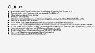 ● The history of dance: https://medium.com/@mani.eswar45/material-world-550aae4bf1f1
● Types of music: https://www.operalodz.com/index.php?id=29&idd=7
● https://culturecongo.com/swao-samba/
● The magic of belly dance:
https://aminoapps.com/c/poemas-escritos/page/blog/gitana/VGzb_Qls7u5JkXea40VDjwbD2nM0aZrQKp
● https://m.vk.com/club103041504?own=1
● Indian dance: https://www.bollywoodsnaps.com/2023/06/madhuri-dixit-devdas.html?m=1
● Flamenco: https://balletthebestphotographs.wordpress.com/2022/06/13/anastasia-yaromenko-and-nikita-korneyev-2/
● Modern dance: https://bayarea.binnews.com/alternate/amp/calendar/2022-12-09-grand-rapids-ballet-2022-23-season/
● https://archives.danceviewtimes.com/2005/Autumn/03/maliphant.html
● The benefits of dance: https://www.sohu.com/a/675416390_121124028
● Connect ppl: https://www.charterarts.org/dance/photo-gallery/
● https://images.app.goo.gl/NoN4f2CQsQKq4bAP7
Citation
 