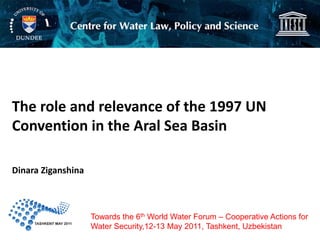 The role and relevance of the 1997 UN
Convention in the Aral Sea Basin

Dinara Ziganshina



                    Towards the 6th World Water Forum – Cooperative Actions for
                    Water Security,12-13 May 2011, Tashkent, Uzbekistan
 
