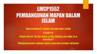 LMCP1552
PEMBANGUNAN MAPAN DALAM
ISLAM
MUHAMMAD HARIZ MUQRI BIN AZMI
A168376
PROF DATO’ IR DR REZA ATIQ ABDULLAH BIN O.K
RAHMAT
‘PENGGUNAAN DINAR EMAS DALAM DUNIA MODEN’
 