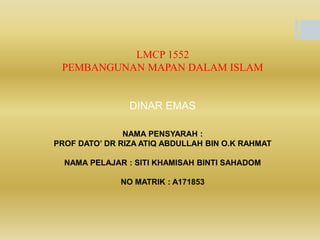 LMCP 1552
PEMBANGUNAN MAPAN DALAM ISLAM
DINAR EMAS
NAMA PENSYARAH :
PROF DATO’ DR RIZA ATIQ ABDULLAH BIN O.K RAHMAT
NAMA PELAJAR : SITI KHAMISAH BINTI SAHADOM
NO MATRIK : A171853
 