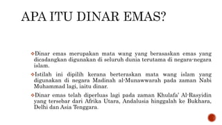 Dinar emas merupakan mata wang yang berasaskan emas yang
dicadangkan digunakan di seluruh dunia terutama di negara-negara
islam.
Istilah ini dipilih kerana berteraskan mata wang islam yang
digunakan di negara Madinah al-Munawwarah pada zaman Nabi
Muhammad lagi, iaitu dinar.
Dinar emas telah diperluas lagi pada zaman Khulafa’ Al-Rasyidin
yang tersebar dari Afrika Utara, Andalusia hinggalah ke Bukhara,
Delhi dan Asia Tenggara.
 