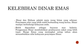 o Dinar dan Dirham adalah mata wang Islam yang sebenar.
Penyimpan nilai yang lebih stabil berbanding wang kertas. Dinar
mampu melindungi kekayaan anda.
oBoleh digunakan sebagai bayaran mas kahwin.
Penggunaan Dinar membolehkan pembayaran zakat yang lebih
tepat. Harga Emas yang meningkat setiap tahun akan
menambahkan nilai kekayaan penyimpan Dinar.
 