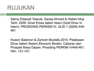 RUJUKAN
 Salmy Edawati Yaacob, Sanep Ahmad & Hailani Muji
Tahir. 2009. Dinar Emas dalam Islam (Gold Dinar in
Islam). PROSIDING PERKEM IV, JILID 1 (2009) 449-
461
 Hussin Salamon & Zanirah Mustafa.2010. Pelaksaan
Dinar dalam Sistem Ekonomi Moden: Cabaran dan
Prospek Masa Depan. Prosiding PERKIM IV449-461:
Hlm. 131-147.
 