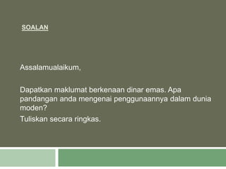 SOALAN
Assalamualaikum,
Dapatkan maklumat berkenaan dinar emas. Apa
pandangan anda mengenai penggunaannya dalam dunia
moden?
Tuliskan secara ringkas.
 