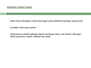 MAKSUD DINAR EMAS
 Dinar emas merupakan mata wang logam yang berbentuk kepingan syiling emas.
 Ia adalah mata wang syariah.
 Kegunaannya adalah pelbagai seperti membayar zakat, mas kahwin, tabungan,
bahan perantara, hadiah, sedekah dan diyah.
 