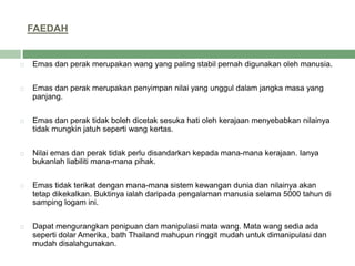 FAEDAH
 Emas dan perak merupakan wang yang paling stabil pernah digunakan oleh manusia.
 Emas dan perak merupakan penyimpan nilai yang unggul dalam jangka masa yang
panjang.
 Emas dan perak tidak boleh dicetak sesuka hati oleh kerajaan menyebabkan nilainya
tidak mungkin jatuh seperti wang kertas.
 Nilai emas dan perak tidak perlu disandarkan kepada mana-mana kerajaan. Ianya
bukanlah liabiliti mana-mana pihak.
 Emas tidak terikat dengan mana-mana sistem kewangan dunia dan nilainya akan
tetap dikekalkan. Buktinya ialah daripada pengalaman manusia selama 5000 tahun di
samping logam ini.
 Dapat mengurangkan penipuan dan manipulasi mata wang. Mata wang sedia ada
seperti dolar Amerika, bath Thailand mahupun ringgit mudah untuk dimanipulasi dan
mudah disalahgunakan.
 