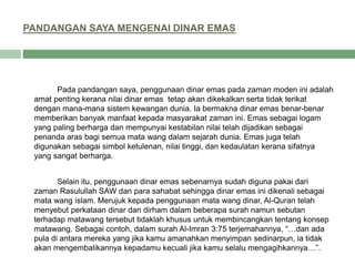 PANDANGAN SAYA MENGENAI DINAR EMAS
Pada pandangan saya, penggunaan dinar emas pada zaman moden ini adalah
amat penting kerana nilai dinar emas tetap akan dikekalkan serta tidak terikat
dengan mana-mana sistem kewangan dunia. Ia bermakna dinar emas benar-benar
memberikan banyak manfaat kepada masyarakat zaman ini. Emas sebagai logam
yang paling berharga dan mempunyai kestabilan nilai telah dijadikan sebagai
penanda aras bagi semua mata wang dalam sejarah dunia. Emas juga telah
digunakan sebagai simbol ketulenan, nilai tinggi, dan kedaulatan kerana sifatnya
yang sangat berharga.
Selain itu, penggunaan dinar emas sebenarnya sudah diguna pakai dari
zaman Rasulullah SAW dan para sahabat sehingga dinar emas ini dikenali sebagai
mata wang islam. Merujuk kepada penggunaan mata wang dinar, Al-Quran telah
menyebut perkataan dinar dan dirham dalam beberapa surah namun sebutan
terhadap matawang tersebut tidaklah khusus untuk membincangkan tentang konsep
matawang. Sebagai contoh, dalam surah Al-Imran 3:75 terjemahannya, “…dan ada
pula di antara mereka yang jika kamu amanahkan menyimpan sedinarpun, ia tidak
akan mengembalikannya kepadamu kecuali jika kamu selalu mengagihkannya…”.
 