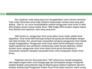 Kini, kejatuhan mata wang yang turut mengakibatkan ramai individu membuka
mata untuk menyimpan emas bagi menjamin kesenangan mereka masa yang akan
datang. Oleh itu, isu untuk memartabatkan kembali penggunaan dinar emas ini telah
dibincangkan secara meluas sekitar tahun 1998 hingga 2002 sewaktu negara-negara
Asia dilanda krisis kejatuhan mata wang yang teruk.
Oleh kerana itu, penggunaan dinar emas dalam dunia moden adalah amat
digalakkan. Dinar emas lebih berharga berlipat kali ganda jika dibandingkan dengan
nilai dolar Amerika. Kini, penerimaan masyarakat mengenai penggunaan dinar adalah
sangat menggalakkan. Penggunaan dinar emas dalam aktiviti kehidupan manusia
seperti pekahwinan dan pemberian cenderamata sudah banyak dilakukan. Dalam
konteks dunia, penggunaan dinar emas dalam dunia penuh kemodenan ini
memerlukan kesatuan daripada masyarakat Islam untuk menjayakan Sistem Dinar
Emas.
Kejatuhan ekonomi Asia pada tahun 1997 seharusnya menjadi pengajaran
oleh negara-negara Islam untuk berjaga-jaga dan berwaspada dengan mengambil
langkah-langkah yang berkesan bagi membendungnya sebelum kejatuhan ekonomi
tersebut berulang lagi Penggunaan Sistem Dinar Emas dalam ekonomi masih kurang
 