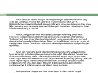 Hal ini demikian kerana terdapat persaingan dengan sistem konvensional yang
sedia ada iaitu Dolar Amerika dan Dolar Euro (Hussin Salamon et al. 2010).
Kebergantungan masyarakat adalah dengan mata wang kertas dan bukannya dinar emas.
Nilai matawang yang turun naik agak membimbangkan disebabkan oleh ekonomi ribawi,
inflasi dan nilai wang itu sendiri.
Namun, penggunaan dinar emas berbeza dengan matawang. Dinar emas
berpotensi sebagai medium altrenatif bagi pertukaran perdagangan antarabangsa.
Tambahan lagi, dinar emas tidak dapat digugat oleh mana-mana mata wang termasuk
dolar Amerika kerana kestabilan nilainya. Dalam konteks Malaysia, sekiranya negara ini
menggunakan Sistem Dinar Emas dalam asas ekonomi pasti ekonomi Malaysia menjadi
lebih stabil.
Turun naik matawang dunia tidak lagi menjejaskan ekonomi Malaysia kerana
kebergantungan terhadap matawang dolar Amerika sudah tidak ada lagi. Penggunaan
dinar emas dalam dunia moden ini menurut saya adalah sangat bagus kerana bukan
sahaja dapat menstabilkan ekonomi malah dapat mewujudkan peluang- peluang pelaburan
antara negara-negara Islam dan kerjasama ekonomi. Sekiranya perubahan dalam
penggunaan dinar emas tidak dapat dilakukan di peringkat dunia, paling kurang
penggunaannya di antara negara-negara Islam cukup memadai.
Kesimpulannya, penggunaan dinar emas dalam dunia moden ini banyak
 