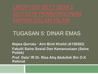 LMCP1552 SET1 SEM 2
20172018 PEMBANGUNAN
MAPAN DALAM ISLAM
TUGASAN 5: DINAR EMAS
Najwa Qurratu ‘ Aini Binti Khalid (A156582)
Fakulti Sains Sosial Dan Kemanusiaan (Sains
Politik)
Prof. Dato’ IR Dr. Riza Atiq Abdullah Bin O.K
Rahmat
 