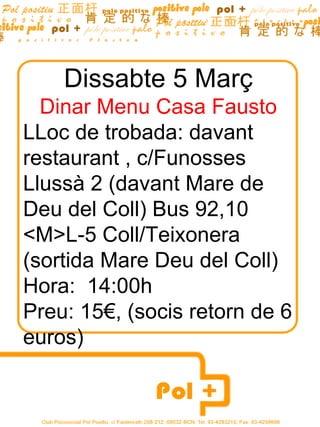 Dissabte 5 Març Dinar Menu Casa Fausto LLoc de trobada: davant restaurant , c/Funosses Llussà 2 (davant Mare de Deu del Coll) Bus 92,10 <M>L-5 Coll/Teixonera (sortida Mare Deu del Coll) Hora:  14:00h Preu: 15€, (socis retorn de 6 euros) 