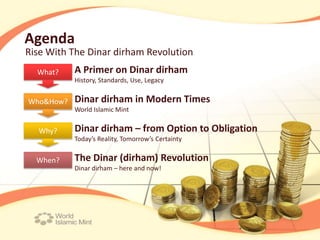 Agenda
Rise With The Dinar dirham Revolution
  What?    A Primer on Dinar dirham
           History, Standards, Use, Legacy


Who&How?   Dinar dirham in Modern Times
           World Islamic Mint


  Why?     Dinar dirham – from Option to Obligation
           Today’s Reality, Tomorrow’s Certainty


  When?    The Dinar (dirham) Revolution
           Dinar dirham – here and now!
 