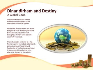 Dinar dirham and Destiny
A Global Good
The outlook of precious metals
remains intrinsically tied to the
international financial system.

We believe that the world will return
to a gold & silver monetary standard
that has been proven resilient
throughout history until recently
coercively rescinded.

The indisputable certainty of a fiat
failure requires immediate attention &
action to ensure the continued
functioning of civilisation as we know
it, by means of introducing, inter
alia, Dinar dirham to the people.
 