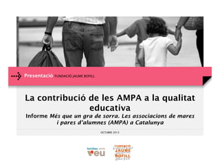 Presentació

FUNDACIÓ JAUME BOFILL

La contribució de les AMPA a la qualitat
educativa
Informe Més que un gra de sorra. Les associacions de mares
i pares d’alumnes (AMPA) a Catalunya
OCTUBRE 2013

 