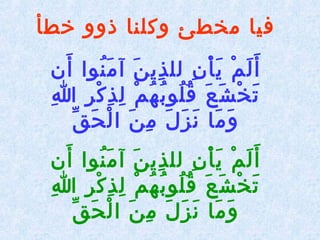 ‫خطأ‬ ‫ذوو‬ ‫وكلنا‬ ‫مخطئ‬ ‫فيا‬
‫أن‬َ  ‫نوا‬ُ‫ ْم‬ ‫م‬َ  ‫آ‬ ‫ن‬َ  ‫ذي‬ِ‫ني‬ ‫لل‬ ‫ن‬ِ‫ني‬ ‫أ‬ْ  ‫ي‬َ  ‫م‬ْ  ‫ل‬َ  ‫أ‬َ 
‫ا‬ِ‫ني‬ ‫ر‬ِ‫ني‬ ‫ك‬ْ  ‫ذ‬ِ‫ني‬ ‫ل‬ِ‫ني‬ ‫م‬ْ  ‫ه‬ُ‫ ْم‬ ‫ب‬ُ‫ ْم‬ ‫لو‬ُ‫ ْم‬ ‫ق‬ُ‫ ْم‬ ‫ع‬َ  ‫ش‬َ  ‫خ‬ْ  ‫ت‬َ 
‫ق‬ِّ‫ك‬ ‫ح‬َ  ‫ل‬ْ  ‫ا‬ ‫ن‬َ  ‫م‬ِ‫ني‬ ‫ل‬َ  ‫ز‬َ  ‫ن‬َ  ‫ما‬َ  ‫و‬َ 
‫أن‬َ  ‫نوا‬ُ‫ ْم‬ ‫م‬َ  ‫آ‬ ‫ن‬َ  ‫ذي‬ِ‫ني‬ ‫لل‬ ‫ن‬ِ‫ني‬ ‫أ‬ْ  ‫ي‬َ  ‫م‬ْ  ‫ل‬َ  ‫أ‬َ 
‫ا‬ِ‫ني‬ ‫ر‬ِ‫ني‬ ‫ك‬ْ  ‫ذ‬ِ‫ني‬ ‫ل‬ِ‫ني‬ ‫م‬ْ  ‫ه‬ُ‫ ْم‬ ‫ب‬ُ‫ ْم‬ ‫لو‬ُ‫ ْم‬ ‫ق‬ُ‫ ْم‬ ‫ع‬َ  ‫ش‬َ  ‫خ‬ْ  ‫ت‬َ 
‫ق‬ِّ‫ك‬ ‫ح‬َ  ‫ل‬ْ  ‫ا‬ ‫ن‬َ  ‫م‬ِ‫ني‬ ‫ل‬َ  ‫ز‬َ  ‫ن‬َ  ‫ما‬َ  ‫و‬َ 
 