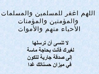 ‫والمسلمات‬ ‫للمسلمين‬ ‫اغفر‬ ‫اللهم‬
‫والمؤمنات‬ ‫والمؤمنين‬
‫والموات‬ ‫منهم‬ ‫الحياء‬
‫ترسلها‬ ‫أن‬ ‫تنسى‬ ‫ل‬
‫ماسة‬ ‫بحاجة‬ ‫فأنت‬ ‫لغيرك‬
‫لتكون‬ ‫جارية‬ ‫صدقة‬ ‫إلى‬
‫غدا‬ ‫حسناتك‬ ‫ميزان‬ ‫في‬
 