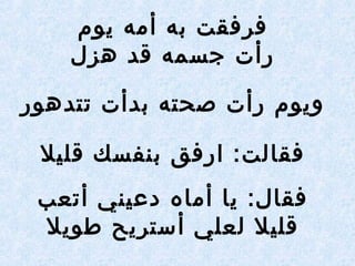 ‫يوم‬ ‫أمه‬ ‫به‬ ‫فرفقت‬
‫هزل‬ ‫قد‬ ‫جسمه‬ ‫رأت‬
‫تتدهور‬ ‫بدأت‬ ‫صحته‬ ‫رأت‬ ‫ويوم‬
‫قليل‬ ‫بنفسك‬ ‫ارفق‬ :‫فقالت‬
‫أتعب‬ ‫دعيني‬ ‫أماه‬ ‫يا‬ :‫فقال‬
‫طويل‬ ‫أستريح‬ ‫لعلي‬ ‫قليل‬
 