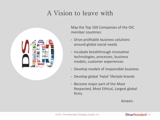 37© 2011 DinarStandard, Strategy Insights, Inc.
A Vision to leave with
May the Top 100 Companies of the OIC
member countries:
- Drive profitable business solutions
around global social needs
- Incubate breakthrough innovative
technologies, processes, business
models, customer experiences
- Develop models of responsible business
- Develop global ‘Halal’ lifestyle brands
- Become major part of the Most
Respected, Most Ethical, Largest global
firms
Ameen.
 