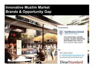 Innovative Muslim Market
Brands & Opportunity Gap



                           Presented at:




                           By:
                             Rafi-uddin Shikoh
                             E: rafishikoh@dinarstandard.com
                             W: advisory.dinarstandard.com



                                                               1
 