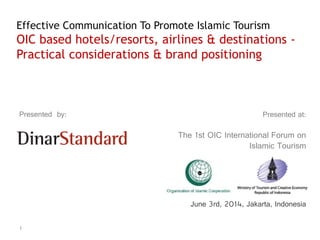 1
Presented at:
The 1st OIC International Forum on
Islamic Tourism
June 3rd, 2014, Jakarta, Indonesia
Presented by:
Effective Communication To Promote Islamic Tourism
OIC based hotels/resorts, airlines & destinations -
Practical considerations & brand positioning
 