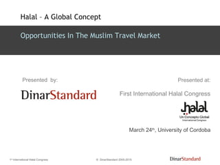 1st
International Halal Congress © DinarStandard 2005-2015
Presented at:
First International Halal Congress
March 24th
, University of Cordoba
Presented by:
Opportunities In The Muslim Travel Market
Halal – A Global Concept
 