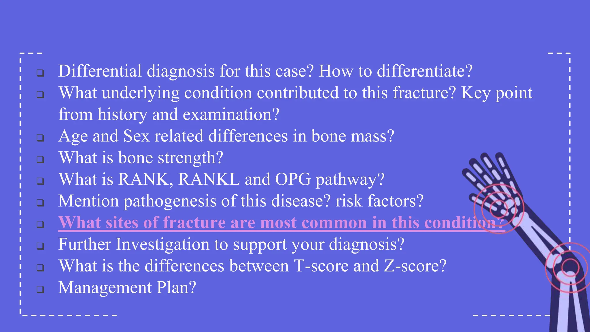  Differential diagnosis for this case? How to differentiate?
 What underlying condition contributed to this fracture? Key point
from history and examination?
 Age and Sex related differences in bone mass?
 What is bone strength?
 What is RANK, RANKL and OPG pathway?
 Mention pathogenesis of this disease? risk factors?
 What sites of fracture are most common in this condition?
 Further Investigation to support your diagnosis?
 What is the differences between T-score and Z-score?
 Management Plan?
 