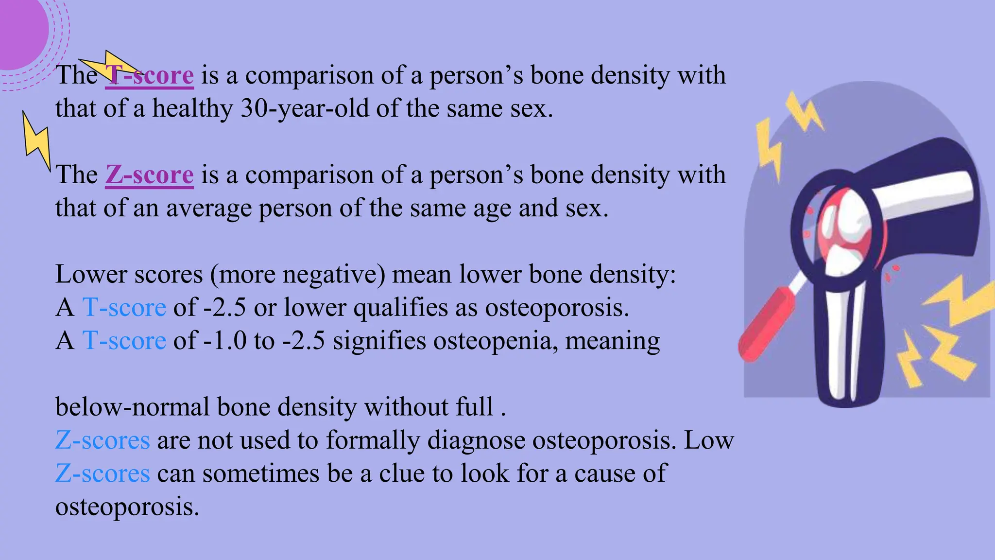 The T-score is a comparison of a person’s bone density with
that of a healthy 30-year-old of the same sex.
The Z-score is a comparison of a person’s bone density with
that of an average person of the same age and sex.
Lower scores (more negative) mean lower bone density:
A T-score of -2.5 or lower qualifies as osteoporosis.
A T-score of -1.0 to -2.5 signifies osteopenia, meaning
below-normal bone density without full .
Z-scores are not used to formally diagnose osteoporosis. Low
Z-scores can sometimes be a clue to look for a cause of
osteoporosis.
 