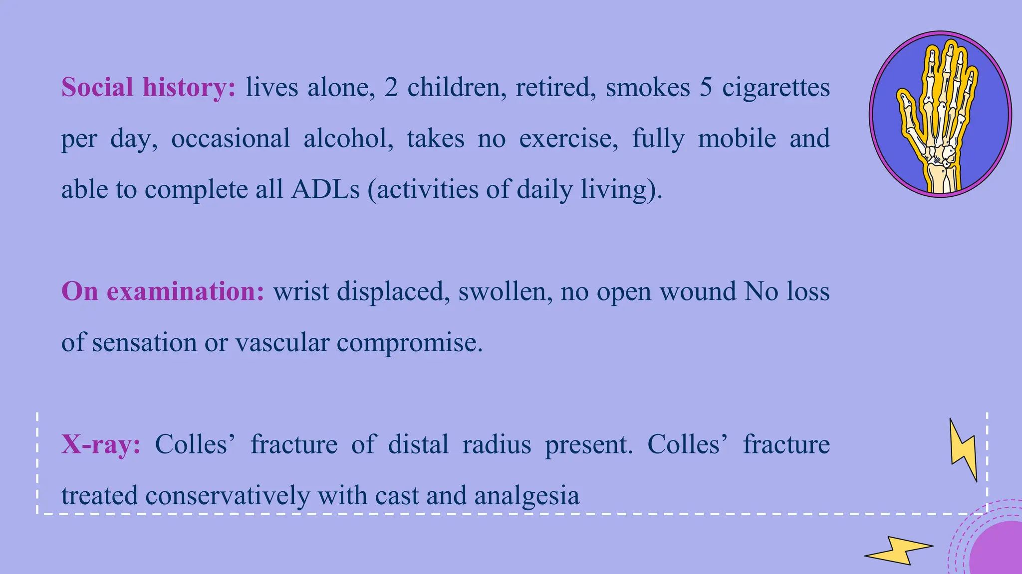 Social history: lives alone, 2 children, retired, smokes 5 cigarettes
per day, occasional alcohol, takes no exercise, fully mobile and
able to complete all ADLs (activities of daily living).
On examination: wrist displaced, swollen, no open wound No loss
of sensation or vascular compromise.
X-ray: Colles’ fracture of distal radius present. Colles’ fracture
treated conservatively with cast and analgesia
 