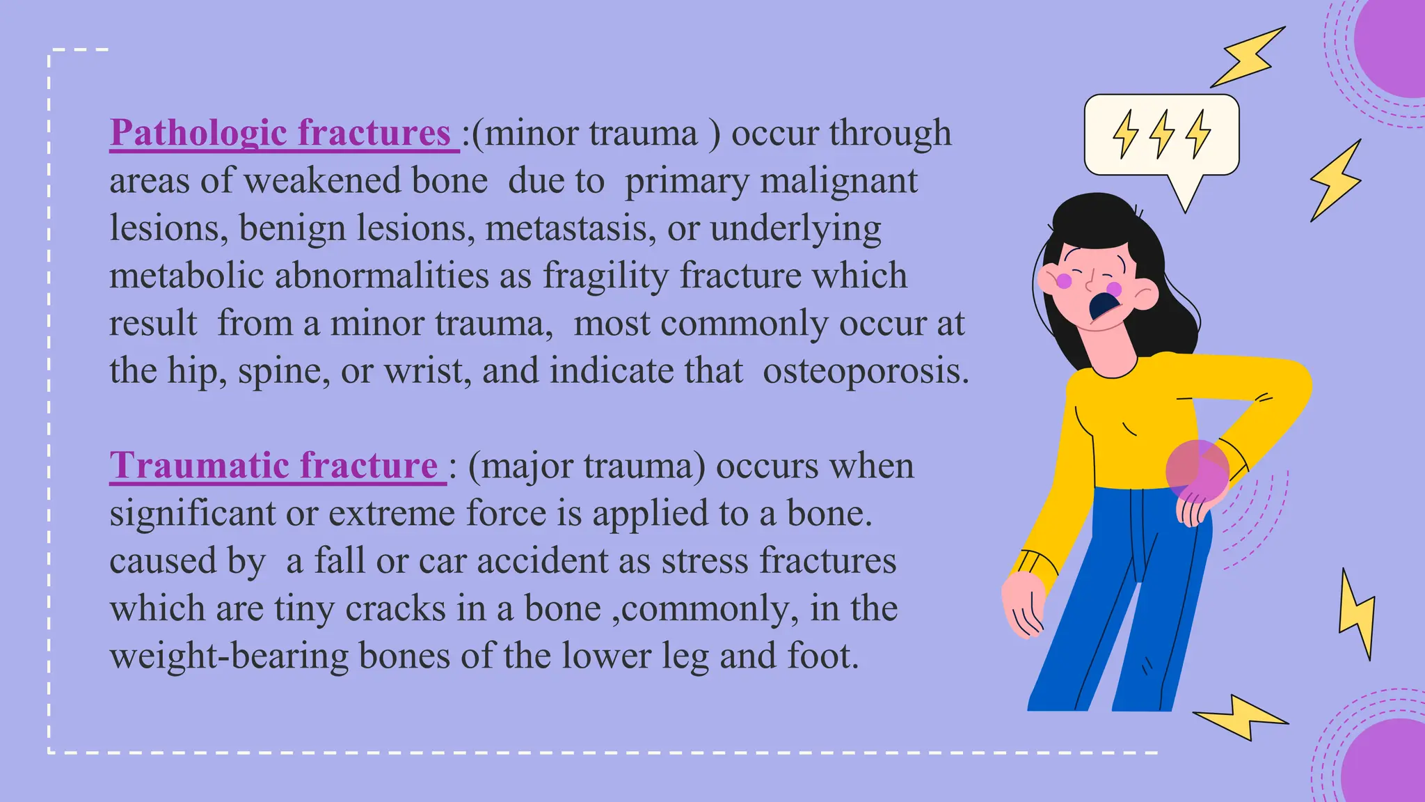 Pathologic fractures :(minor trauma ) occur through
areas of weakened bone due to primary malignant
lesions, benign lesions, metastasis, or underlying
metabolic abnormalities as fragility fracture which
result from a minor trauma, most commonly occur at
the hip, spine, or wrist, and indicate that osteoporosis.
Traumatic fracture : (major trauma) occurs when
significant or extreme force is applied to a bone.
caused by a fall or car accident as stress fractures
which are tiny cracks in a bone ,commonly, in the
weight-bearing bones of the lower leg and foot.
 