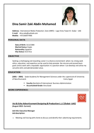 Dina Samir Zaki Abdin Mohamed
Address: International Media Production Zone (IMPZ) - Lago Vista Tower B– Dubai - UAE
E-mail: dina.zaky@outlook.com
Mobile: +971566477900
PERSONAL DATA
Date of Birth: 31/1/1984
Marital Status: Single
Nationality: Egyptian
Visa Status: Visit Visa
OBJECTIVE
Seeking a challenging and rewarding career in a diverse environment where my strong work
ethics, education, and expertise can be used to help promote the mission and exceed team
goals and to work with a reputable organization in a position where I can develop and utilize my
versatile skills and add demanded value.
EDUCATION
(2001 – 2005) Sadat Academy for Management Sciences under the supervision of University
of New Brunswick Cairo, Egypt
 Faculty: Bachelor of International Business Administration
 Accumulated Grade: Very Good
WORK EXPERIENCE:
)UAE-L.L.C (DubaiAct & Echo Advertisement Designing &Production
(August 2015- Current)
Job title: Executive Manager
Job description:
 Meeting and liaising with clients to discuss and identify their advertising requirements.
 