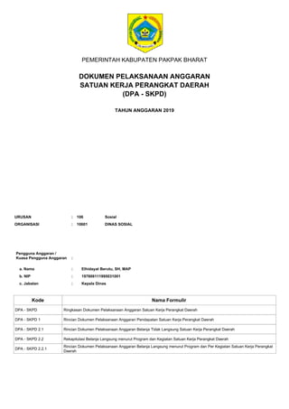 PEMERINTAH KABUPATEN PAKPAK BHARAT
DOKUMEN PELAKSANAAN ANGGARAN
SATUAN KERJA PERANGKAT DAERAH
TAHUN ANGGARAN 2019
Pengguna Anggaran /
Kuasa Pengguna Anggaran
a. Nama
:
: Elhidayat Berutu, SH, MAP
b. NIP
c. Jabatan
:
:
197606111995031001
Kepala Dinas
Kode Nama Formulir
ORGANISASI : DINAS SOSIAL
10601
URUSAN : 106 Sosial
DPA - SKPD Ringkasan Dokumen Pelaksanaan Anggaran Satuan Kerja Perangkat Daerah
DPA - SKPD 1 Rincian Dokumen Pelaksanaan Anggaran Pendapatan Satuan Kerja Perangkat Daerah
DPA - SKPD 2.1 Rincian Dokumen Pelaksanaan Anggaran Belanja Tidak Langsung Satuan Kerja Perangkat Daerah
DPA - SKPD 2.2 Rekapitulasi Belanja Langsung menurut Program dan Kegiatan Satuan Kerja Perangkat Daerah
DPA - SKPD 2.2.1
Rincian Dokumen Pelaksanaan Anggaran Belanja Langsung menurut Program dan Per Kegiatan Satuan Kerja Perangkat
Daerah
(DPA - SKPD)
 