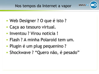 Nos tempos da Internet a vapor Web Designer ? O que é isto ? Caça ao tesouro virtual. Inventou ? Virou noticia ! Flash ? A minha Polaroid tem um. Plugin é um plug pequenino ? Shockwave ? “Quero não, é pesado” 
