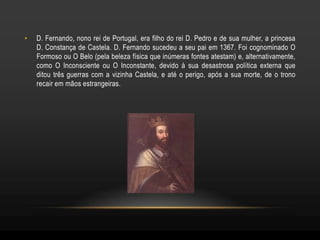 •   D. Fernando, nono rei de Portugal, era filho do rei D. Pedro e de sua mulher, a princesa
    D. Constança de Castela. D. Fernando sucedeu a seu pai em 1367. Foi cognominado O
    Formoso ou O Belo (pela beleza física que inúmeras fontes atestam) e, alternativamente,
    como O Inconsciente ou O Inconstante, devido à sua desastrosa política externa que
    ditou três guerras com a vizinha Castela, e até o perigo, após a sua morte, de o trono
    recair em mãos estrangeiras.
 