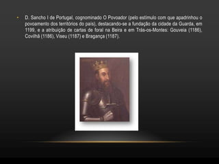 •   D. Sancho I de Portugal, cognominado O Povoador (pelo estímulo com que apadrinhou o
    povoamento dos territórios do país), destacando-se a fundação da cidade da Guarda, em
    1199, e a atribuição de cartas de foral na Beira e em Trás-os-Montes: Gouveia (1186),
    Covilhã (1186), Viseu (1187) e Bragança (1187).
 