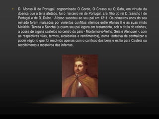 •   D. Afonso II de Portugal, cognominado O Gordo, O Crasso ou O Gafo, em virtude da
    doença que o teria afetado, foi o terceiro rei de Portugal. Era filho do rei D. Sancho I de
    Portugal e de D. Dulce. Afonso sucedeu ao seu pai em 1211. Os primeiros anos do seu
    reinado foram marcados por violentos conflitos internos entre Afonso II e as suas irmãs
    Mafalda, Teresa e Sancha (a quem seu pai legara em testamento, sob o título de rainhas,
    a posse de alguns castelos no centro do país - Montemor-o-Velho, Seia e Alenquer -, com
    as respectivas vilas, termos, alcaidarias e rendimentos), numa tentativa de centralizar o
    poder régio, o que foi resolvido apenas com o confisco dos bens e exílio para Castela ou
    recolhimento a mosteiros das infantas.
 