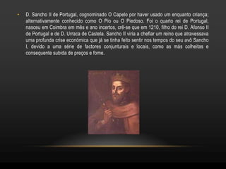 •   D. Sancho II de Portugal, cognominado O Capelo por haver usado um enquanto criança;
    alternativamente conhecido como O Pio ou O Piedoso. Foi o quarto rei de Portugal,
    nasceu em Coimbra em mês e ano incertos, crê-se que em 1210, filho do rei D. Afonso II
    de Portugal e de D. Urraca de Castela. Sancho II viria a chefiar um reino que atravessava
    uma profunda crise económica que já se tinha feito sentir nos tempos do seu avô Sancho
    I, devido a uma série de factores conjunturais e locais, como as más colheitas e
    consequente subida de preços e fome.
 