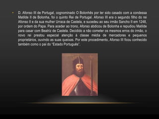 •   D. Afonso III de Portugal, cognominado O Bolonhês por ter sido casado com a condessa
    Matilde II de Bolonha, foi o quinto Rei de Portugal. Afonso III era o segundo filho do rei
    Afonso II e da sua mulher Urraca de Castela, e sucedeu ao seu irmão Sancho II em 1248,
    por ordem do Papa. Para aceder ao trono, Afonso abdicou de Bolonha e repudiou Matilde
    para casar com Beatriz de Castela. Decidido a não cometer os mesmos erros do irmão, o
    novo rei prestou especial atenção à classe média de mercadores e pequenos
    proprietários, ouvindo as suas queixas. Por este procedimento, Afonso III ficou conhecido
    também como o pai do “Estado Português”.
 