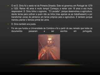 •   O rei D. Dinis foi o sexto rei da Primeira Dinastia. Este rei governou em Portugal de 1279
    a 1325. Reinar 46 anos é muito tempo! Começou a reinar com 18 anos e era muito
    responsável. D. Dinis tinha o cognome, "O Lavrador“, porque desenvolveu a agricultura,
    dando terras para cultivar a quem não as tinha (mas apenas se as trabalhassem) e por
    transformar zonas de pântanos em terras próprias para a agricultura. E também porque
    mandou plantar o famoso pinhal de Leiria.
•   D. Dinis também era poeta.
•   Foi ele que fundou a Universidade de Coimbra e foi a partir do seu reinado que todos os
    documentos        passaram        a      ser        escritos        em       português.
 