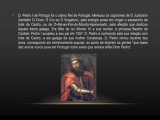 •   D. Pedro I de Portuga foi o oitavo Rei de Portugal. Mereceu os cognomes de O Justiceiro
    (também O Cruel, O Cru ou O Vingativo), pela energia posta em vingar o assassínio de
    Inês de Castro, ou de O-Até-ao-Fim-do-Mundo-Apaixonado, pela afeição que dedicou
    àquela dama galega. Era filho do rei Afonso IV e sua mulher, a princesa Beatriz de
    Castela. Pedro I sucedeu a seu pai em 1357. D. Pedro é conhecido pela sua relação com
    Inês de Castro, a aia galega da sua mulher Constança. D. Pedro reinou durante dez
    anos, conseguindo ser extremamente popular, ao ponto de dizerem as gentes "que taaes
    dez annos nunca ouve em Portugal como estes que reinara elRei Dom Pedro“.
 