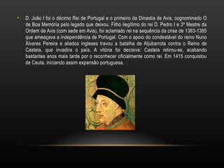 D. João I foi o décimo Rei de Portugal e o primeiro da Dinastia de Avis, cognominado O de Boa Memória pelo legado que deixou. Filho ilegítimo do rei D. Pedro I e 3º Mestre da Ordem de Avis (com sede em Avis), foi aclamado rei na sequência da crise de 1383-1385 que ameaçava a independência de Portugal. Com o apoio do condestável do reino Nuno Álvares Pereira e aliados ingleses travou a batalha de Aljubarrota contra o Reino de Castela, que invadira o país. A vitória foi decisiva: Castela retirou-se, acabando bastantes anos mais tarde por o reconhecer oficialmente como rei. Em 1415 conquistou de Ceuta, iniciando assim expansão portuguesa. 