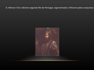 D. Afonso V foi o décimo segundo Rei de Portugal, cognominado o Africano pelas conquistas no Norte de África. Tinha apenas seis anos quando seu pai faleceu. No seu testamento nomeava D. Duarte tutor do pequeno rei, e regente do reino a sua viúva. Seguiram-se tumultos e incidentes, que terminaram por as Cortes tirarem a regência a D. Leonor, confiando-a a seu cunhado, o infante D. Pedro, duque de Coimbra. D. Afonso chegou à sua maioridade em 1446, assumindo o governo do reino. 